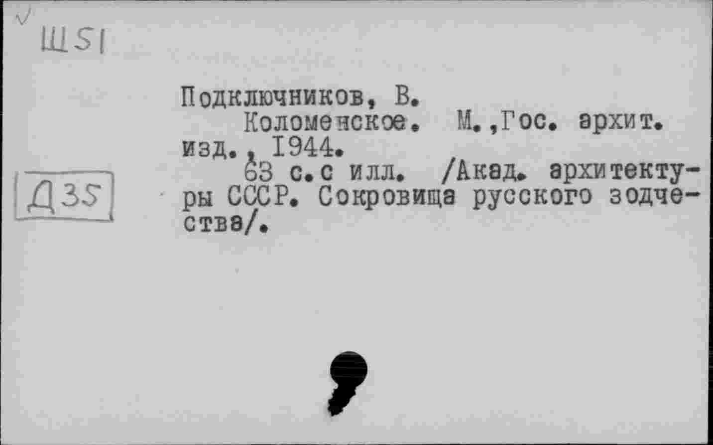 ﻿Uisi
Д35-
Подключников, В.
Коломенское. М. ,Гос. архит. изд.. 1944.
63 с.с илл. /Акад, архитектуры СССР. Сокровища русского зодчестве/.